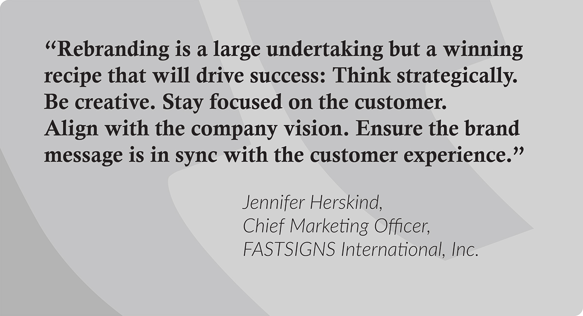“Rebranding is a large undertaking but a winning recipe that will drive success: Think strategically. Be creative. Stay focused on the customer. Align with the company vision. Ensure the brand message is in sync with the customer experience.” Jennifer Herskind, Chief Marketing Officer at FASTSIGNS International, Inc. 